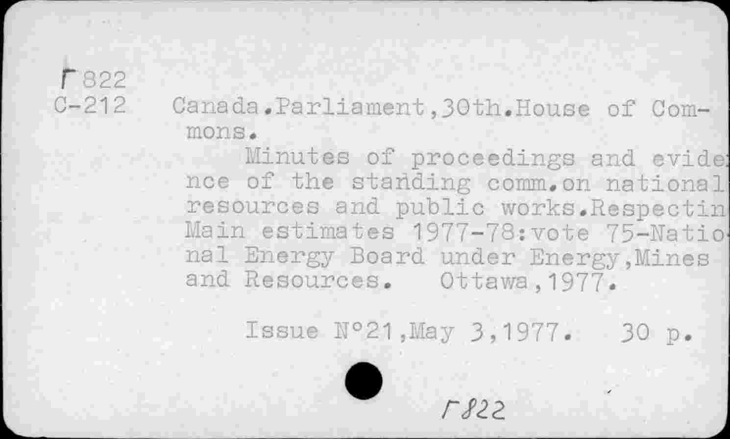 ﻿F 822
C-212	Canada.Parliament,30th.House of Com-
mons.
Minutes of proceedings and evide: nee of the standing comm.on national resources and public works.Respectin Main estimates 1977-78:vote 75-Hatio nal Energy Board under Energy,Mines and Resources. Ottawa,1977.
Issue №21,May 3,1977.	30 p.
rszz